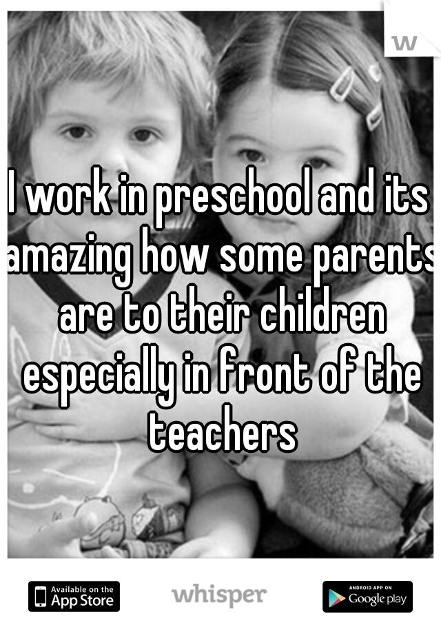 I work in preschool and its amazing how some parents are to their children especially in front of the teachers