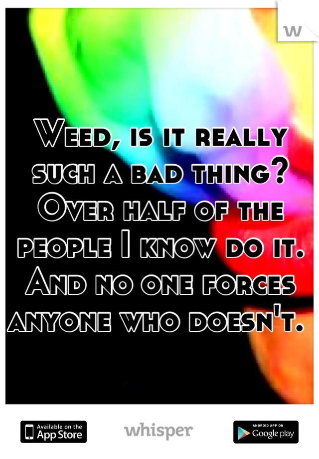 Weed, is it really such a bad thing? Over half of the people I know do it. And no one forces anyone who doesn't. 