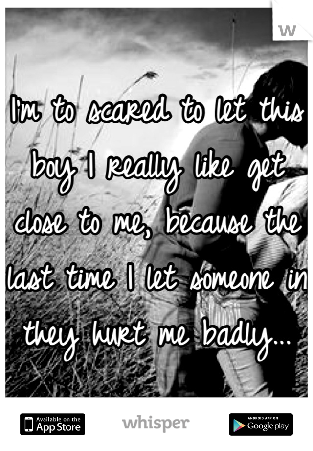 I'm to scared to let this boy I really like get close to me, because the last time I let someone in they hurt me badly...