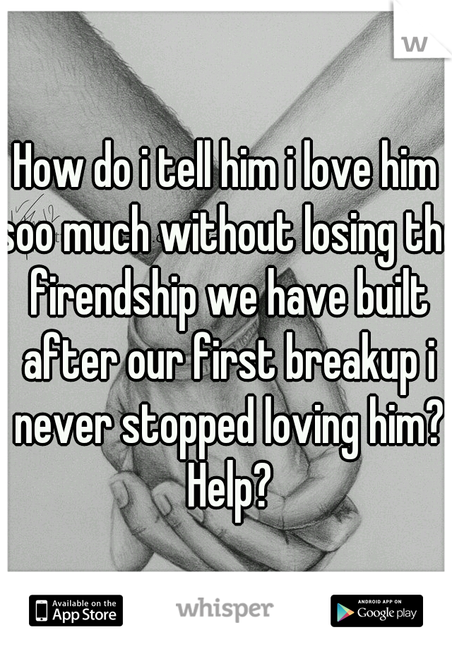 How do i tell him i love him soo much without losing the firendship we have built after our first breakup i never stopped loving him? Help?