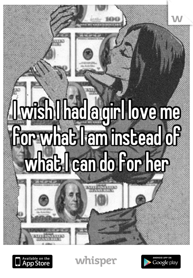 I wish I had a girl love me for what I am instead of what I can do for her