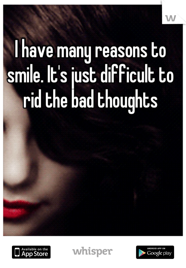 I have many reasons to smile. It's just difficult to rid the bad thoughts