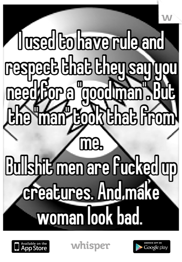 I used to have rule and respect that they say you need for a "good man". But the "man" took that from me. 
Bullshit men are fucked up creatures. And make woman look bad. 