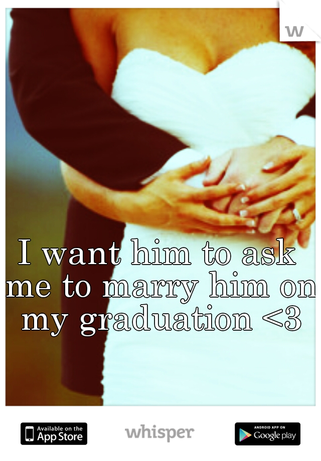 I want him to ask me to marry him on my graduation <3