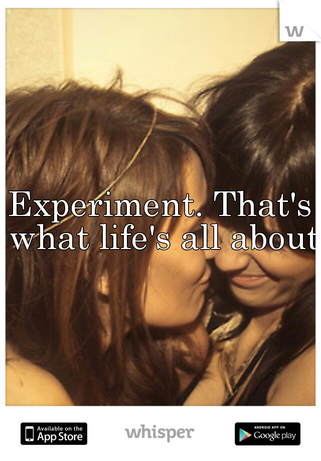 Experiment. That's what life's all about.