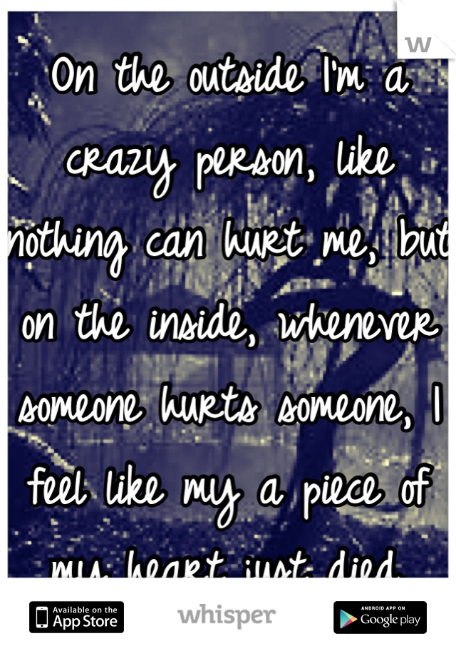 On the outside I'm a crazy person, like nothing can hurt me, but on the inside, whenever someone hurts someone, I feel like my a piece of my heart just died.
