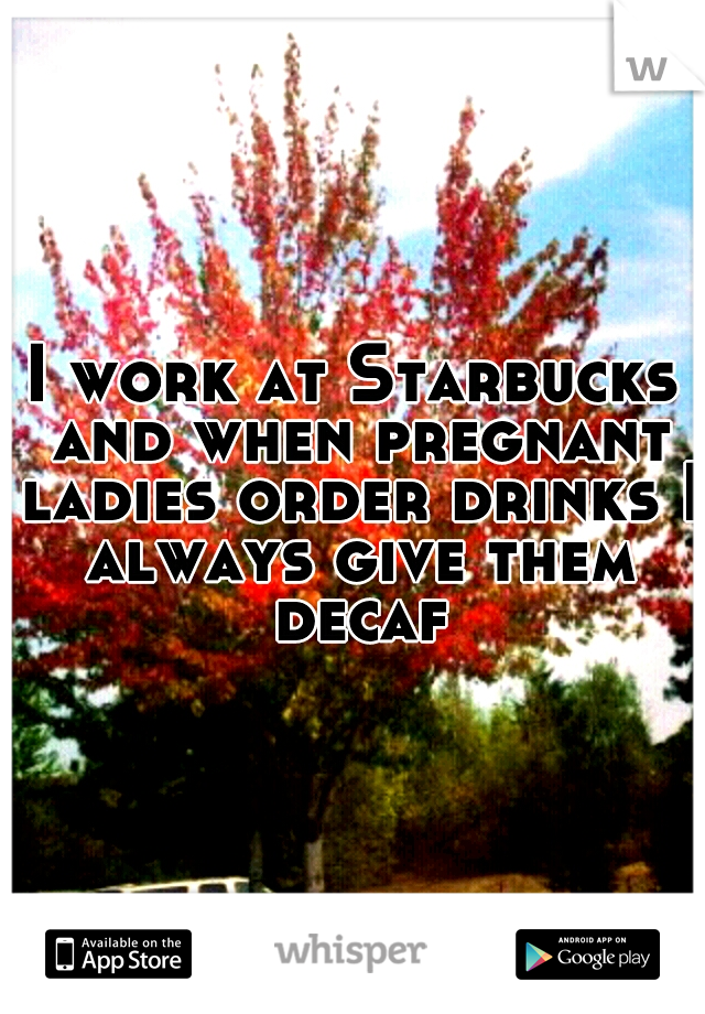 I work at Starbucks and when pregnant ladies order drinks I always give them decaf