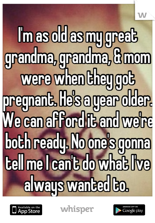 I'm as old as my great grandma, grandma, & mom were when they got pregnant. He's a year older. We can afford it and we're both ready. No one's gonna tell me I can't do what I've always wanted to. 