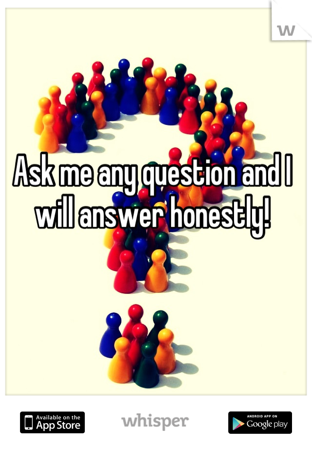 Ask me any question and I will answer honestly!