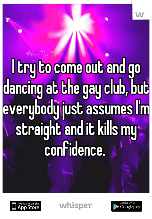 I try to come out and go dancing at the gay club, but everybody just assumes I'm straight and it kills my confidence. 