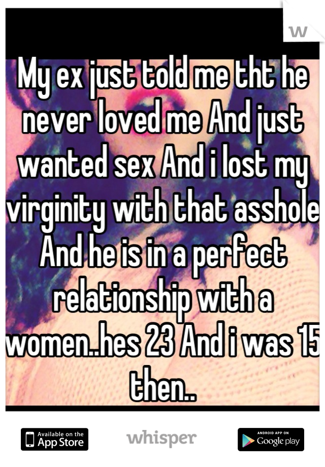 My ex just told me tht he never loved me And just wanted sex And i lost my virginity with that asshole And he is in a perfect relationship with a women..hes 23 And i was 15 then..