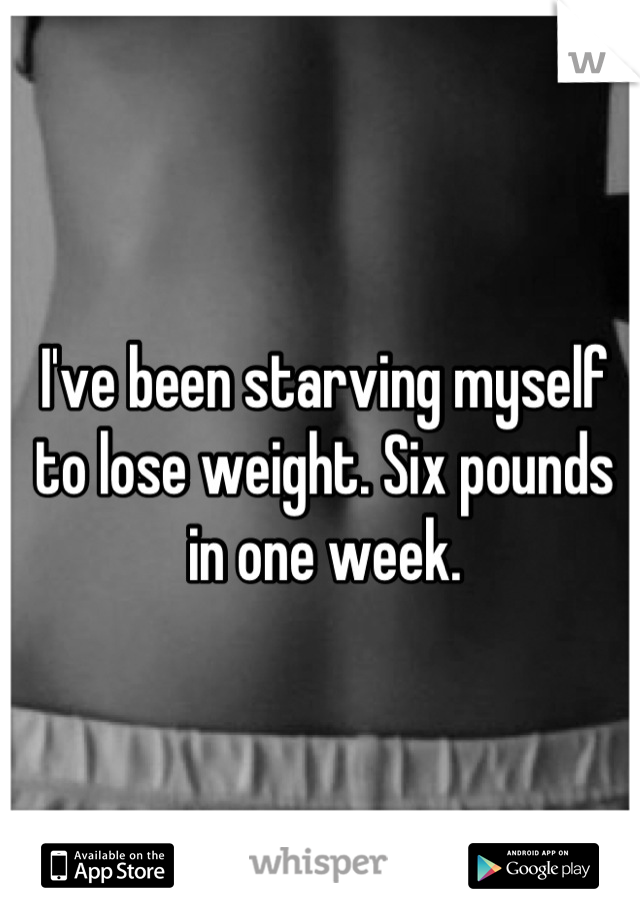 I've been starving myself to lose weight. Six pounds in one week.
