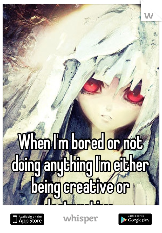 When I'm bored or not doing anything I'm either being creative or destructive.