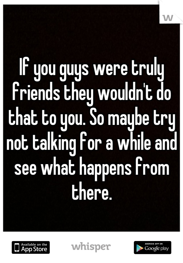 If you guys were truly friends they wouldn't do that to you. So maybe try not talking for a while and see what happens from there.