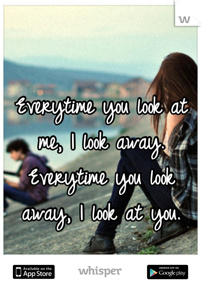 Everytime you look at me, I look away.
Everytime you look away, I look at you.