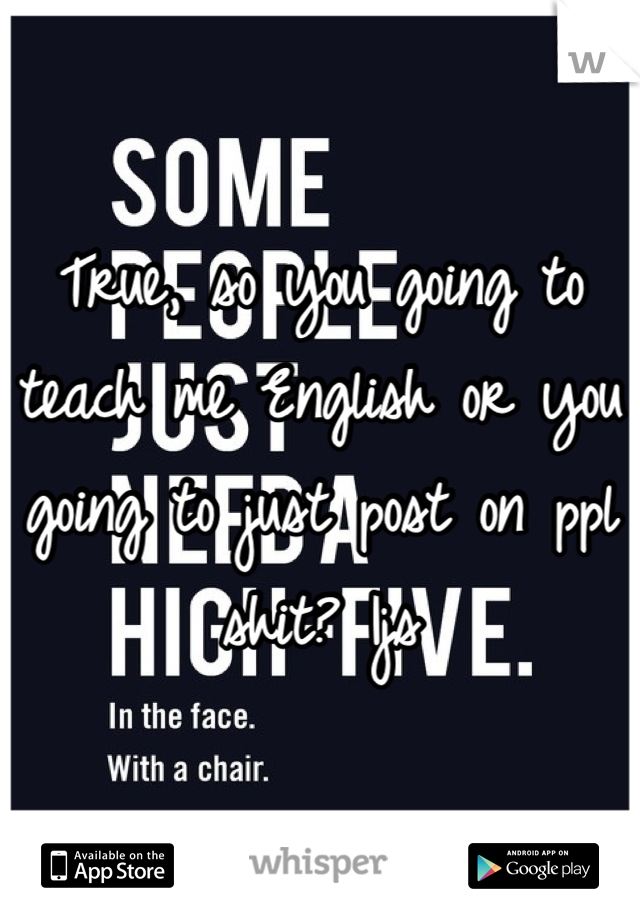 True, so you going to teach me English or you going to just post on ppl shit? Ijs