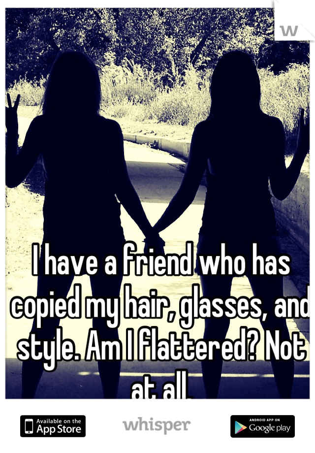 I have a friend who has copied my hair, glasses, and style. Am I flattered? Not at all.
