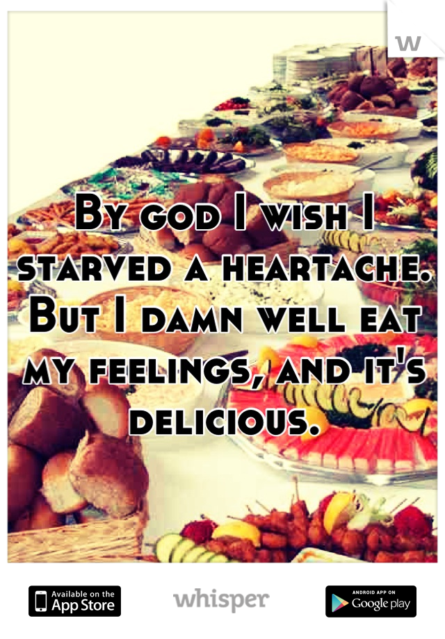 By god I wish I starved a heartache. But I damn well eat my feelings, and it's delicious.