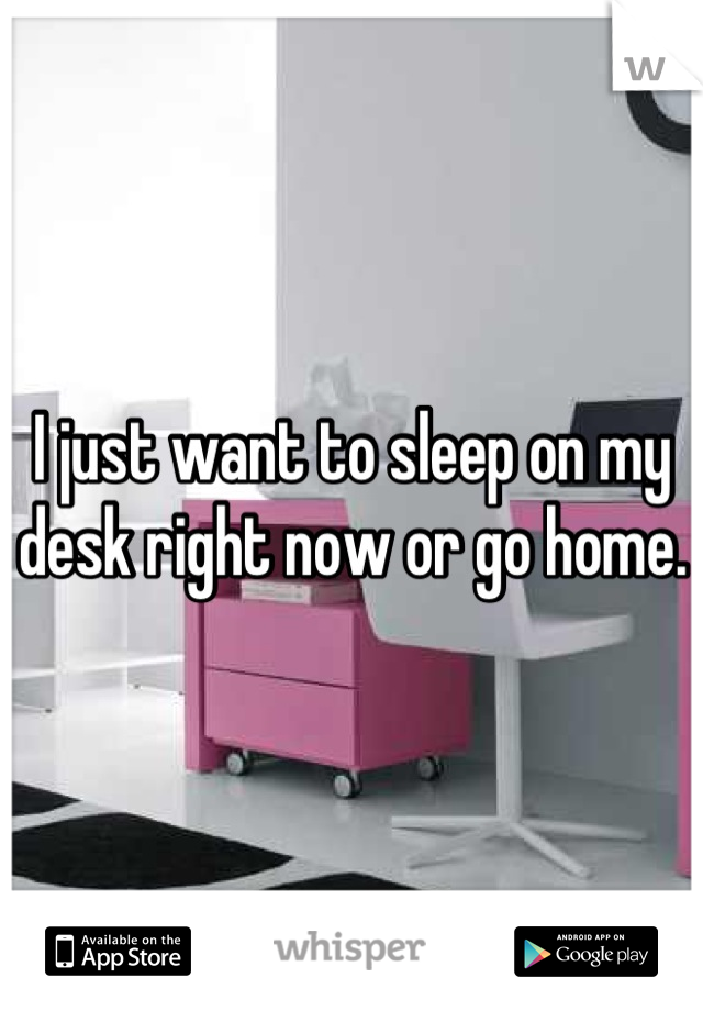 I just want to sleep on my desk right now or go home.