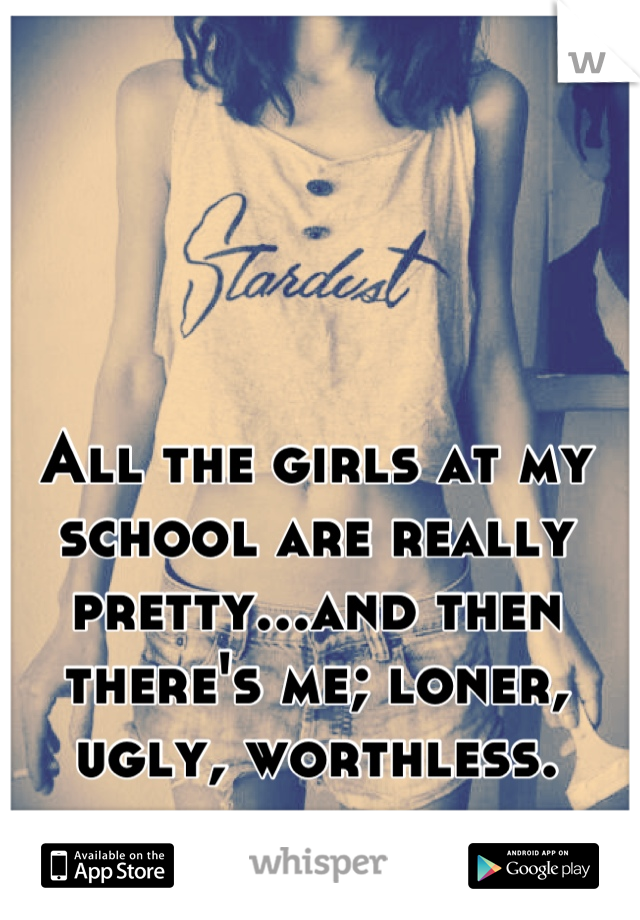 All the girls at my school are really pretty...and then there's me; loner, ugly, worthless.