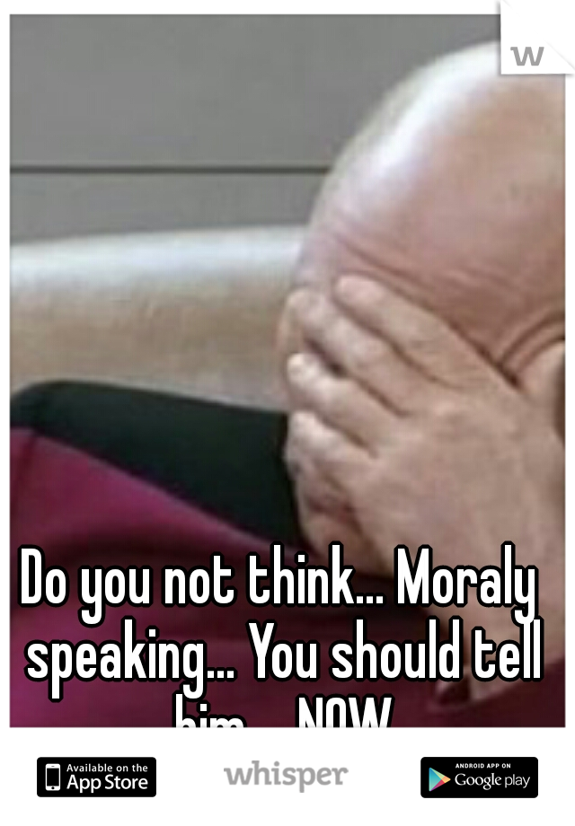 Do you not think... Moraly speaking... You should tell him.... NOW