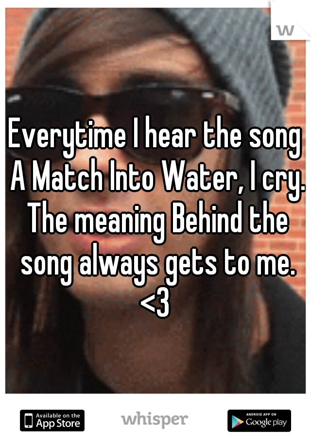 Everytime I hear the song A Match Into Water, I cry. The meaning Behind the song always gets to me. <3 
