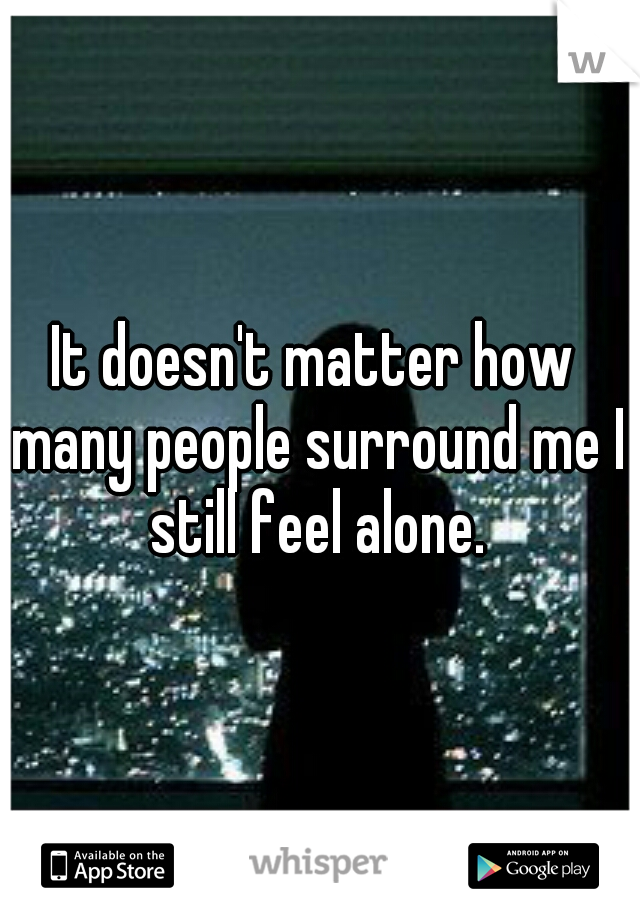 It doesn't matter how many people surround me I still feel alone.