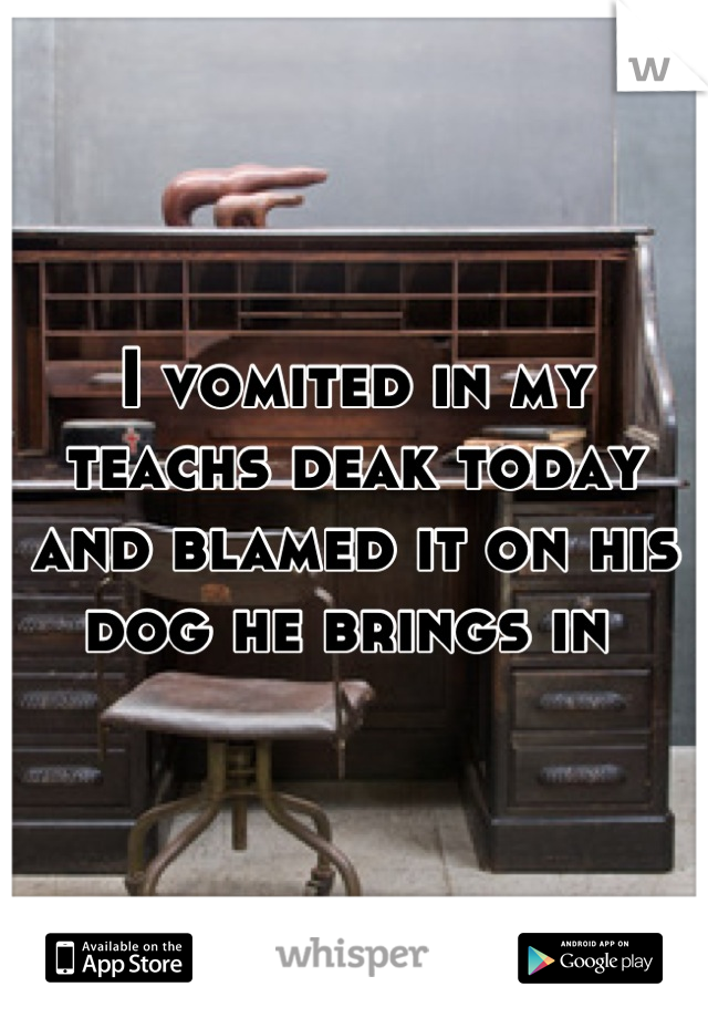 I vomited in my teachs deak today and blamed it on his dog he brings in 