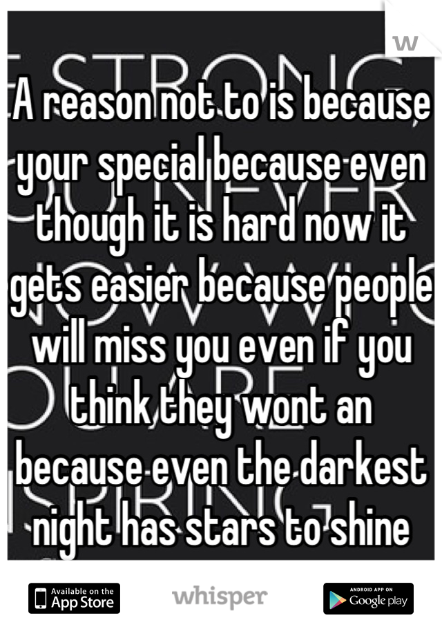 A reason not to is because your special because even though it is hard now it gets easier because people will miss you even if you think they wont an because even the darkest night has stars to shine