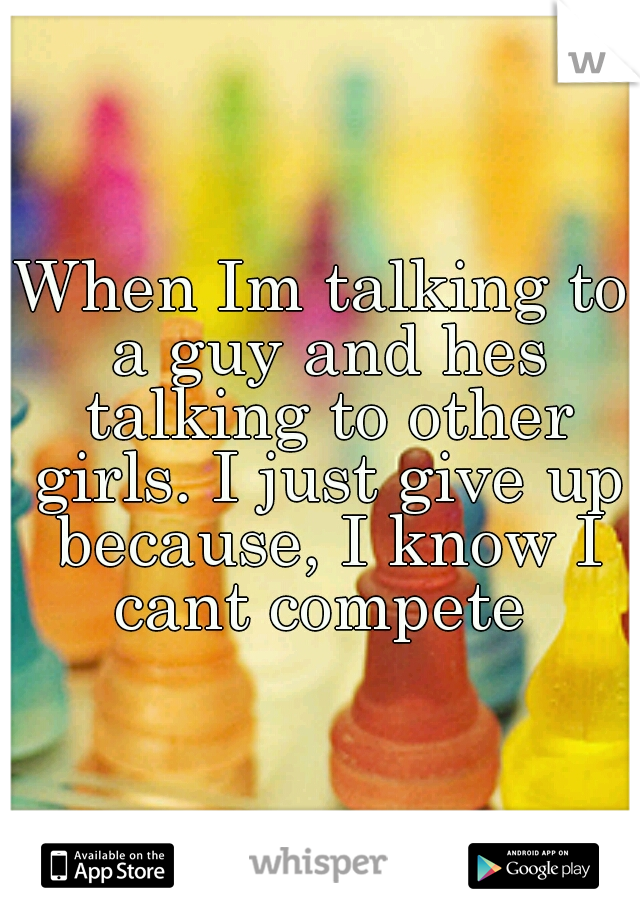 When Im talking to a guy and hes talking to other girls. I just give up because, I know I cant compete 