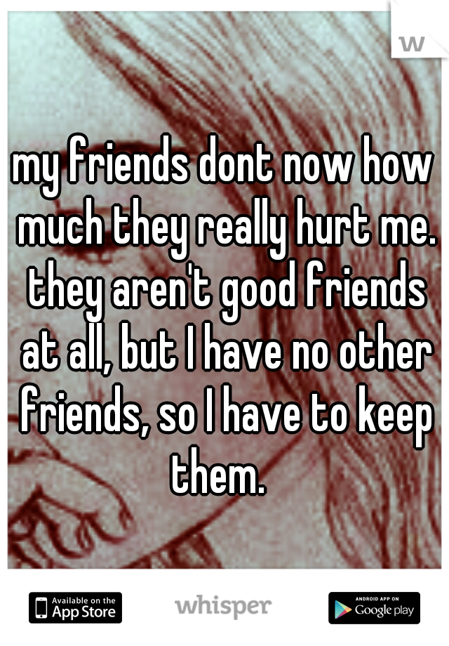 my friends dont now how much they really hurt me. they aren't good friends at all, but I have no other friends, so I have to keep them.  