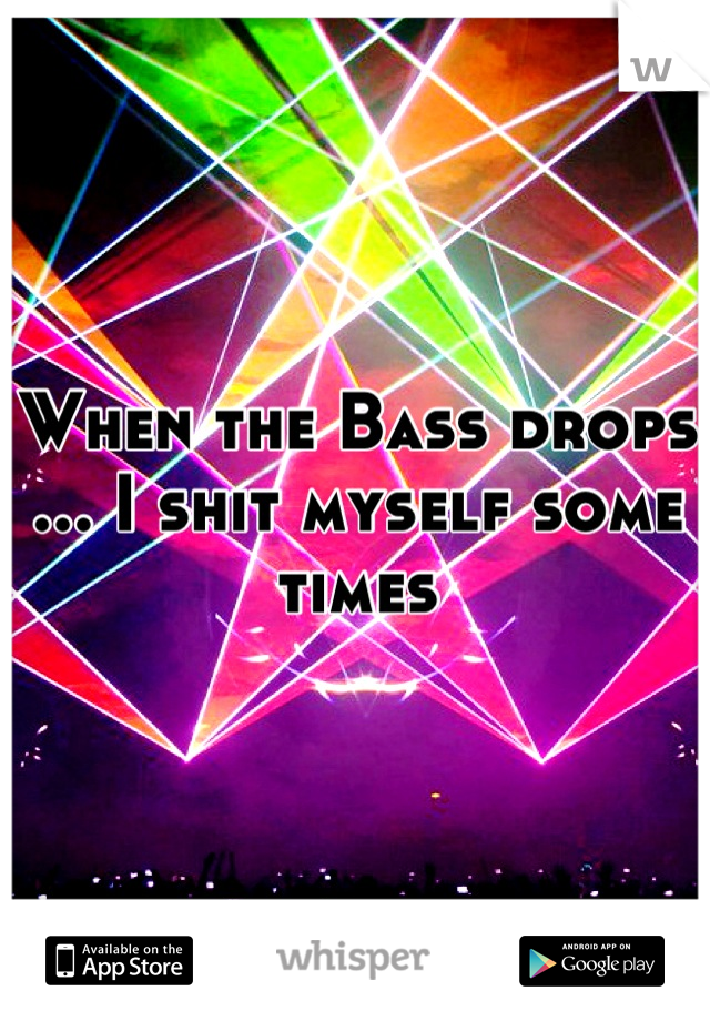 When the Bass drops ... I shit myself some times