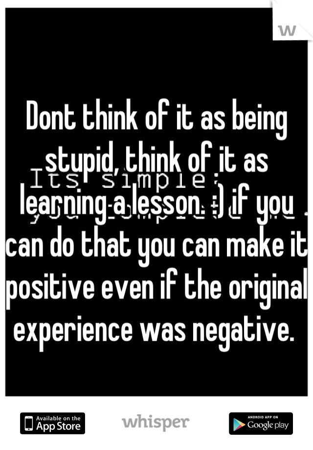 Dont think of it as being stupid, think of it as learning a lesson. :) if you can do that you can make it positive even if the original experience was negative. 