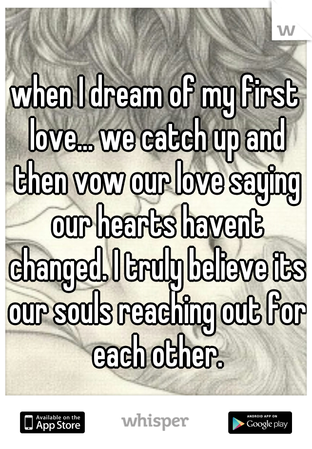 when I dream of my first love... we catch up and then vow our love saying our hearts havent changed. I truly believe its our souls reaching out for each other.