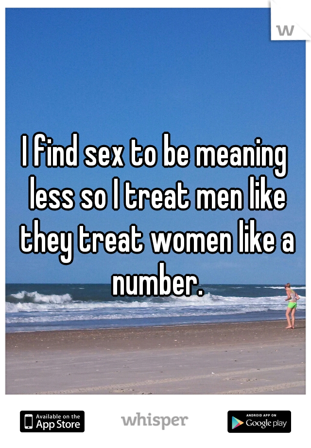 I find sex to be meaning less so I treat men like they treat women like a number.