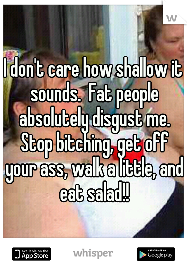 I don't care how shallow it sounds.  Fat people absolutely disgust me. Stop bitching, get off your ass, walk a little, and eat salad!!