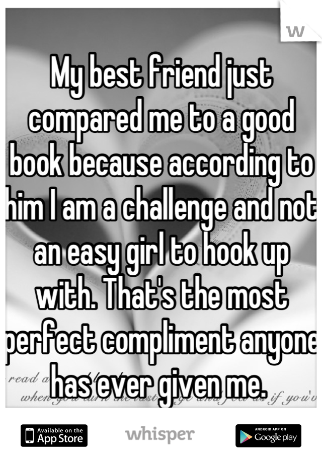 My best friend just compared me to a good book because according to him I am a challenge and not an easy girl to hook up with. That's the most perfect compliment anyone has ever given me. 