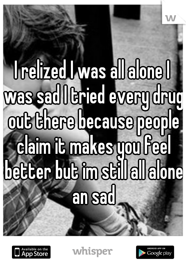 I relized I was all alone I was sad I tried every drug out there because people claim it makes you feel better but im still all alone an sad