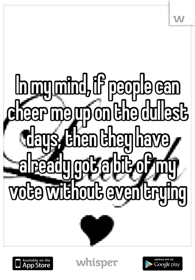 In my mind, if people can cheer me up on the dullest days, then they have already got a bit of my vote without even trying