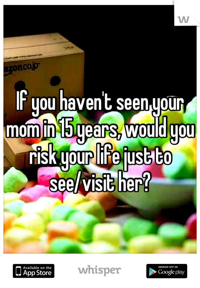 If you haven't seen your mom in 15 years, would you risk your life just to see/visit her?