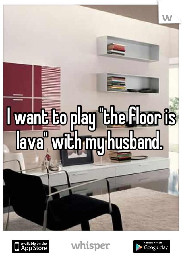 I want to play "the floor is lava" with my husband. 
