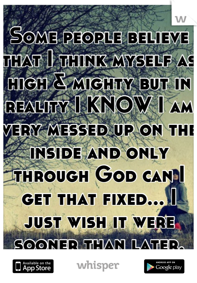 Some people believe that I think myself as high & mighty but in reality I KNOW I am very messed up on the inside and only through God can I get that fixed... I just wish it were sooner than later.