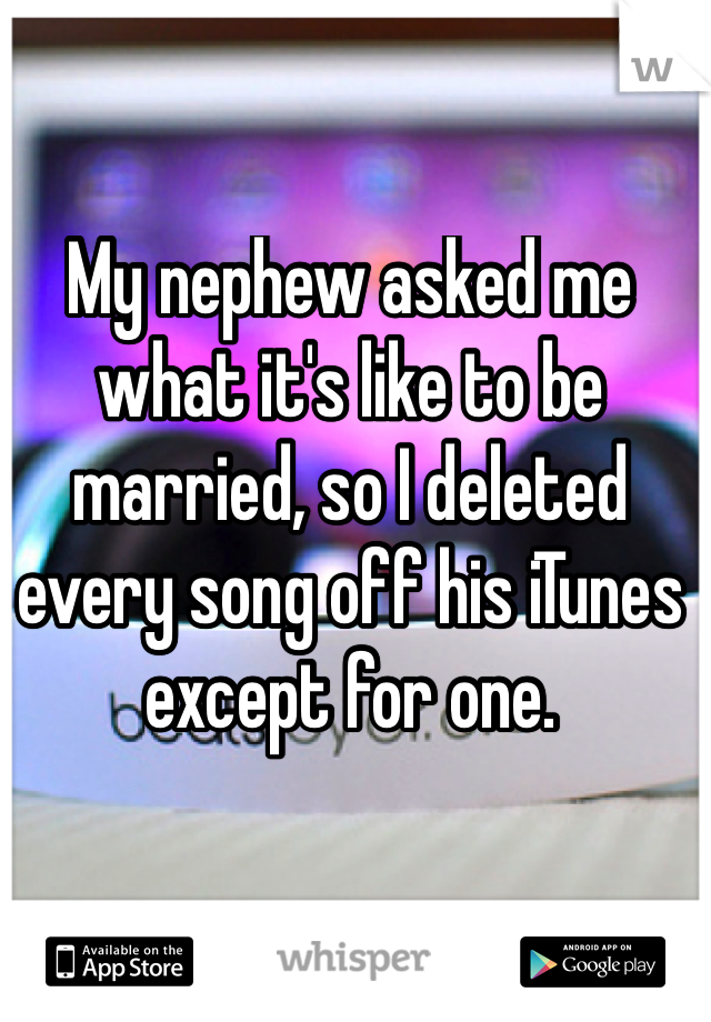 My nephew asked me what it's like to be married, so I deleted every song off his iTunes except for one.