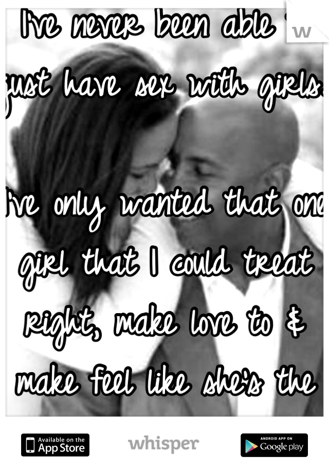 I've never been able to just have sex with girls.

I've only wanted that one girl that I could treat right, make love to & make feel like she's the only girl in the world