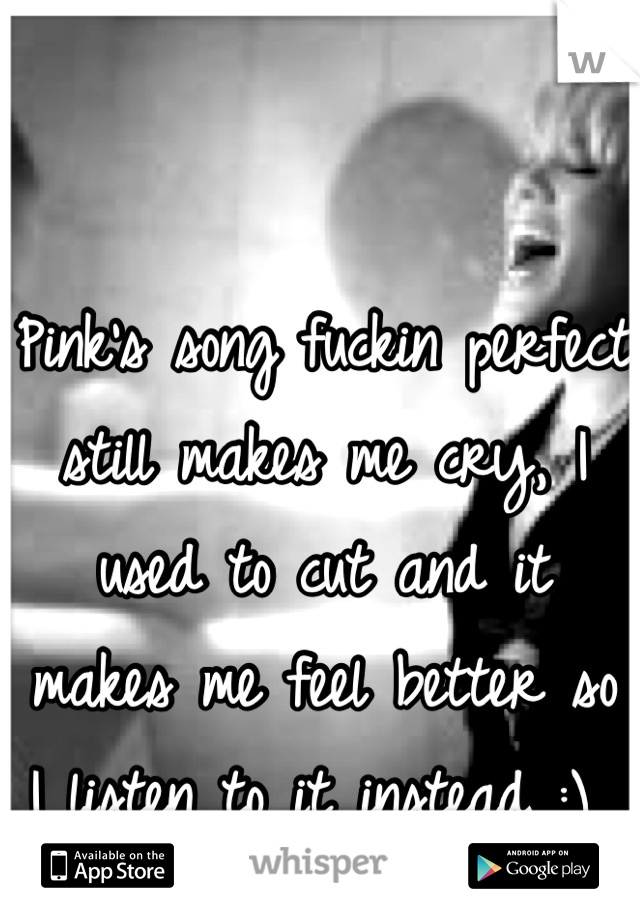 Pink's song fuckin perfect still makes me cry, I used to cut and it makes me feel better so I listen to it instead :) 