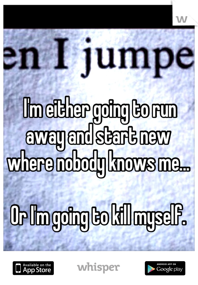  I'm either going to run away and start new where nobody knows me...

Or I'm going to kill myself.