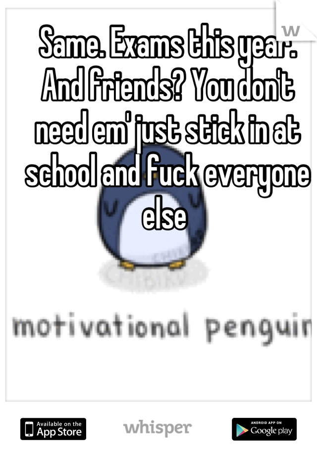 Same. Exams this year. 
And friends? You don't need em' just stick in at school and fuck everyone else 