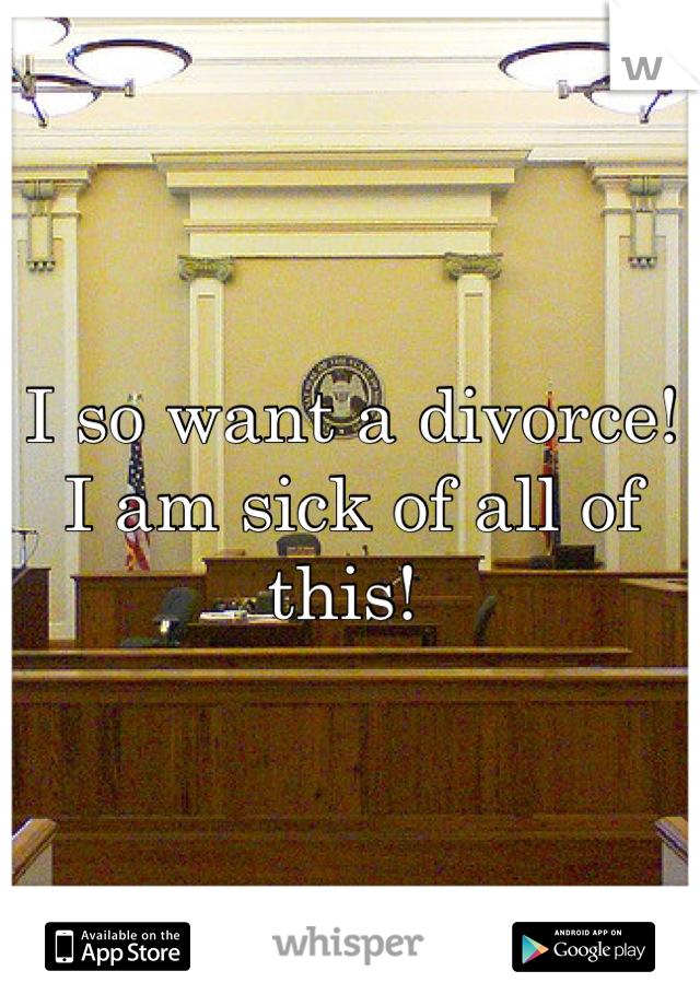 I so want a divorce! I am sick of all of this! 