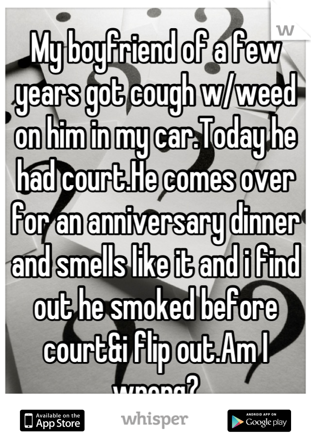 My boyfriend of a few years got cough w/weed on him in my car.Today he had court.He comes over for an anniversary dinner and smells like it and i find out he smoked before court&i flip out.Am I wrong?