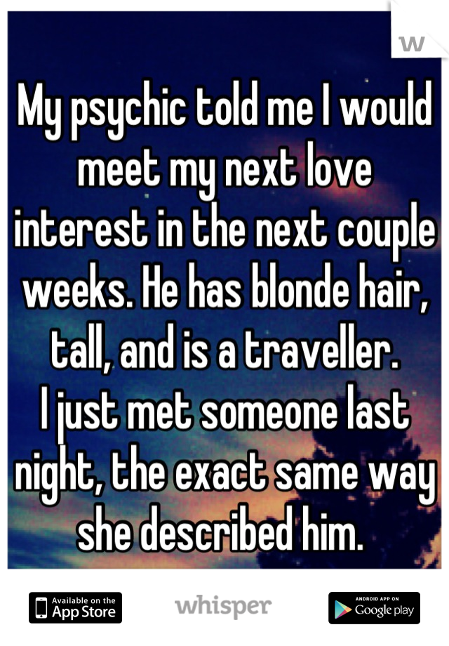 My psychic told me I would meet my next love interest in the next couple weeks. He has blonde hair, tall, and is a traveller.
I just met someone last night, the exact same way she described him. 
